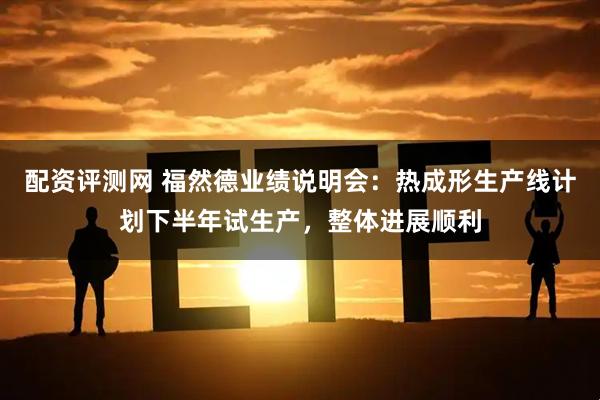 配资评测网 福然德业绩说明会：热成形生产线计划下半年试生产，整体进展顺利
