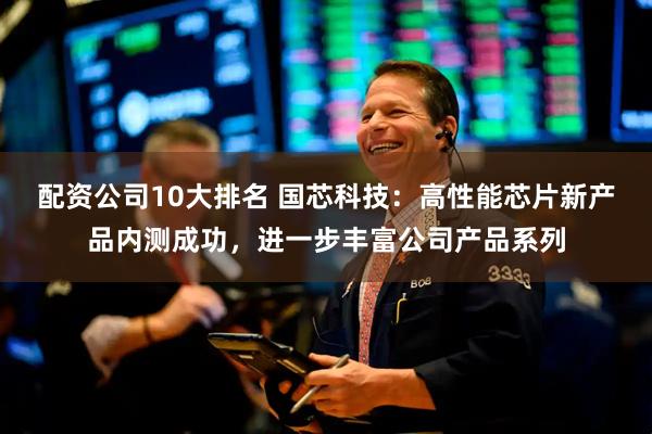 配资公司10大排名 国芯科技：高性能芯片新产品内测成功，进一步丰富公司产品系列
