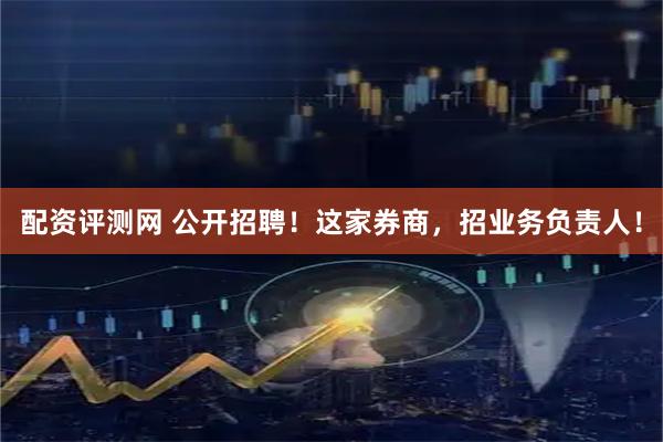 配资评测网 公开招聘！这家券商，招业务负责人！