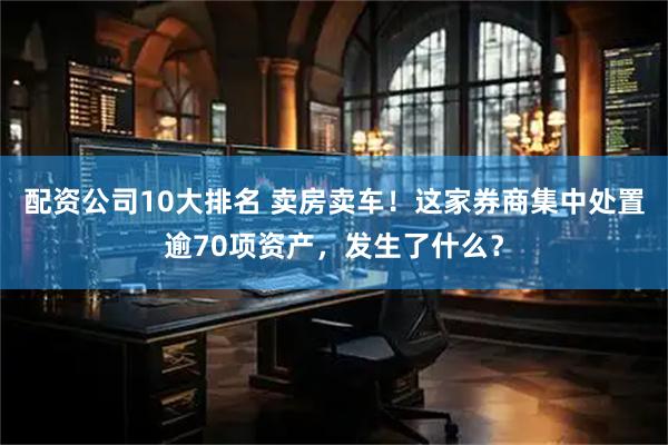 配资公司10大排名 卖房卖车！这家券商集中处置逾70项资产，发生了什么？