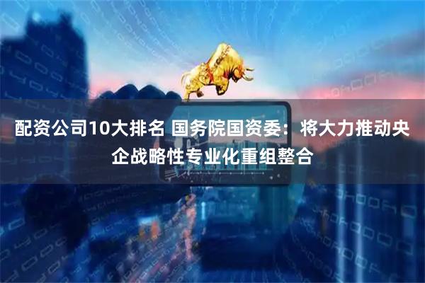 配资公司10大排名 国务院国资委：将大力推动央企战略性专业化重组整合