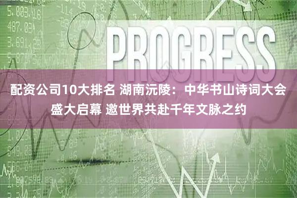 配资公司10大排名 湖南沅陵:中华书山诗词大会盛大启幕 邀世界共赴千年文脉之约