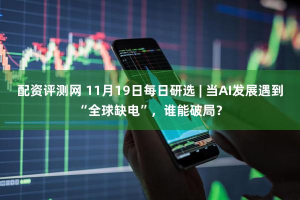 配资评测网 11月19日每日研选 | 当AI发展遇到“全球缺电”，谁能破局？