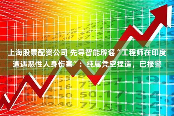 上海股票配资公司 先导智能辟谣“工程师在印度遭遇恶性人身伤害”:纯属凭空捏造,已报警
