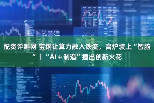 配资评测网 宝钢让算力融入铁流,高炉装上“智脑”|“AI+制造”撞出创新火花