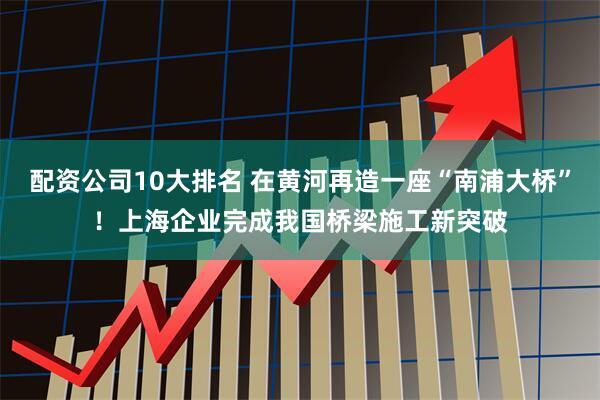 配资公司10大排名 在黄河再造一座“南浦大桥”!上海企业完成我国桥梁施工新突破