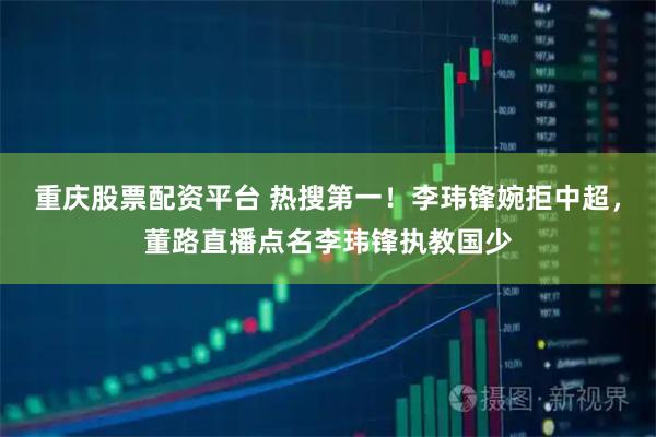 重庆股票配资平台 热搜第一!李玮锋婉拒中超,董路直播点名李玮锋执教国少