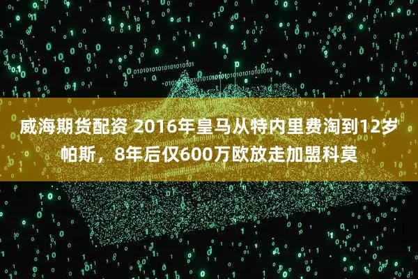 威海期货配资 2016年皇马从特内里费淘到12岁帕斯,8年后仅600万欧放走加盟科莫