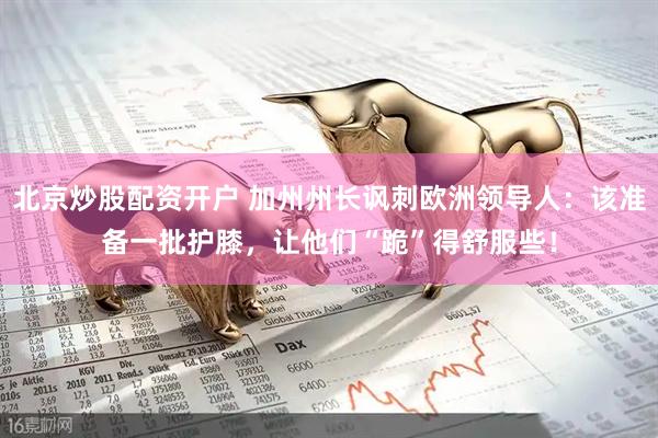 北京炒股配资开户 加州州长讽刺欧洲领导人:该准备一批护膝,让他们“跪”得舒服些!