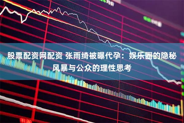 股票配资网配资 张雨绮被曝代孕:娱乐圈的隐秘风暴与公众的理性思考