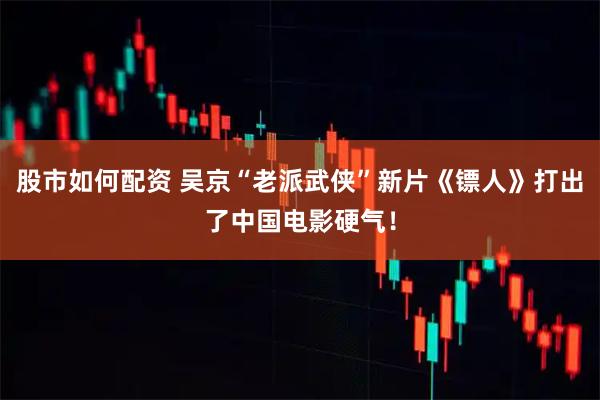 股市如何配资 吴京“老派武侠”新片《镖人》打出了中国电影硬气!