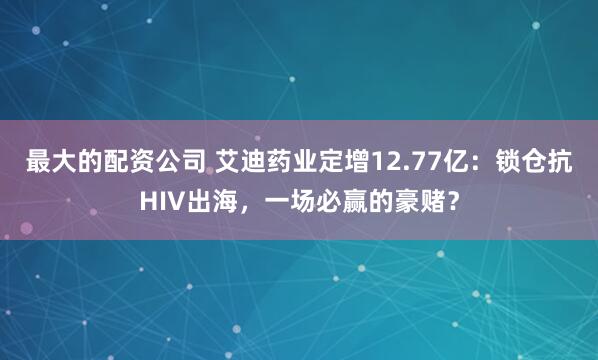 最大的配资公司 艾迪药业定增12.77亿：锁仓抗HIV出海，一场必赢的豪赌？