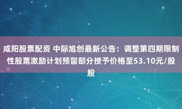 咸阳股票配资 中际旭创最新公告：调整第四期限制性股票激励计划预留部分授予价格至53.10元/股