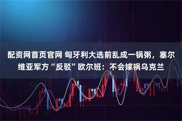配资网首页官网 匈牙利大选前乱成一锅粥,塞尔维亚军方“反驳”欧尔班:不会嫁祸乌克兰