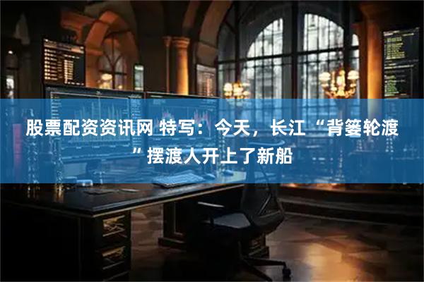 股票配资资讯网 特写:今天,长江 “背篓轮渡”摆渡人开上了新船