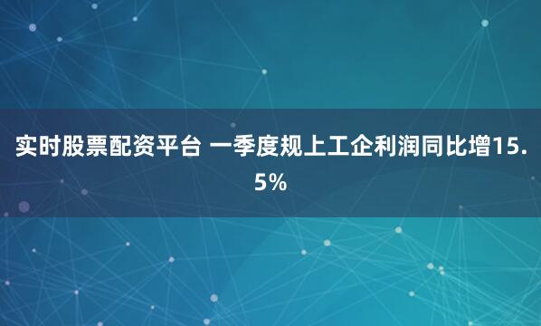 实时股票配资平台 一季度规上工企利润同比增15.5%