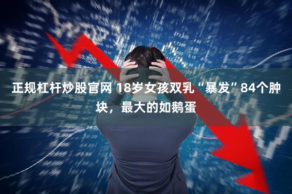 正规杠杆炒股官网 18岁女孩双乳“暴发”84个肿块，最大的如鹅蛋