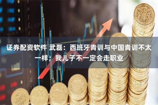 证券配资软件 武磊：西班牙青训与中国青训不太一样；我儿子不一定会走职业