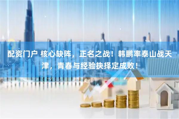 配资门户 核心缺阵，正名之战！韩鹏率泰山战天津，青春与经验抉择定成败！