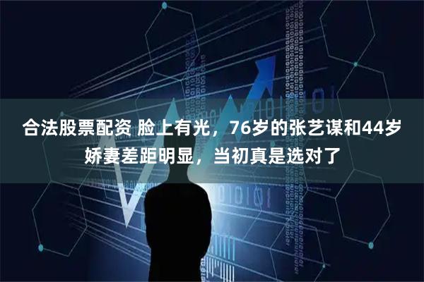 合法股票配资 脸上有光，76岁的张艺谋和44岁娇妻差距明显，当初真是选对了