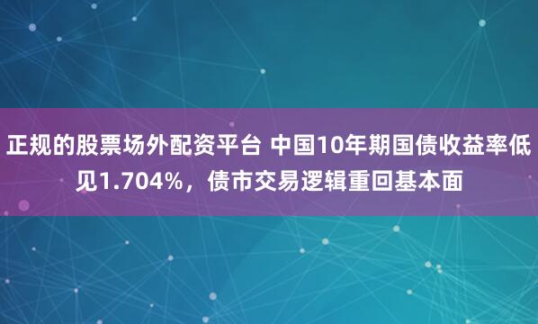 正规的股票场外配资平台 中国10年期国债收益率低见1.704%，债市交易逻辑重回基本面