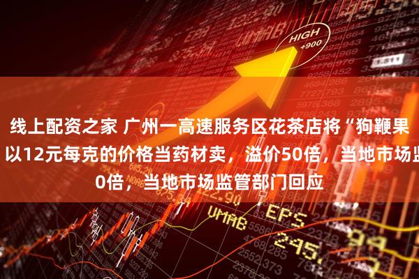 线上配资之家 广州一高速服务区花茶店将“狗鞭果”果子打粉，以12元每克的价格当药材卖，溢价50倍，当地市场监管部门回应