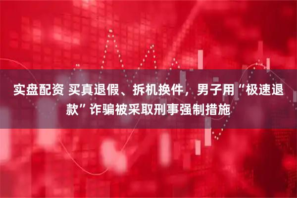 实盘配资 买真退假、拆机换件，男子用“极速退款”诈骗被采取刑事强制措施