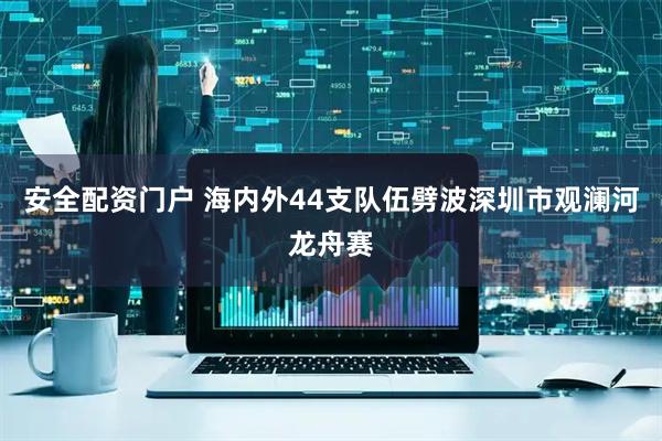 安全配资门户 海内外44支队伍劈波深圳市观澜河龙舟赛